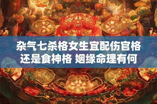 杂气七杀格女生宜配伤官格还是食神格 姻缘命理有何差异