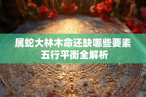 属蛇大林木命还缺哪些要素 五行平衡全解析