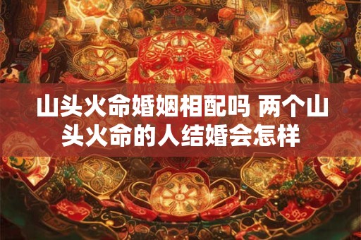 山头火命婚姻相配吗 两个山头火命的人结婚会怎样