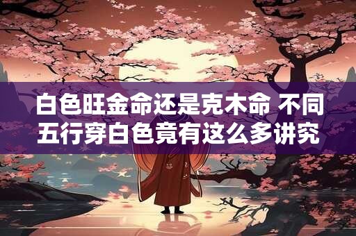 白色旺金命还是克木命 不同五行穿白色竟有这么多讲究