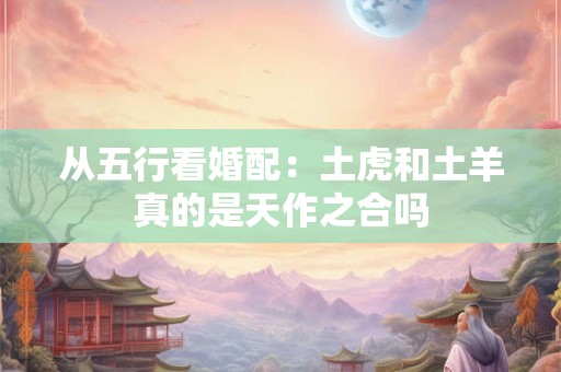 从五行看婚配：土虎和土羊真的是天作之合吗