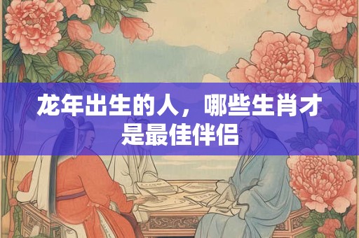 龙年出生的人，哪些生肖才是最佳伴侣