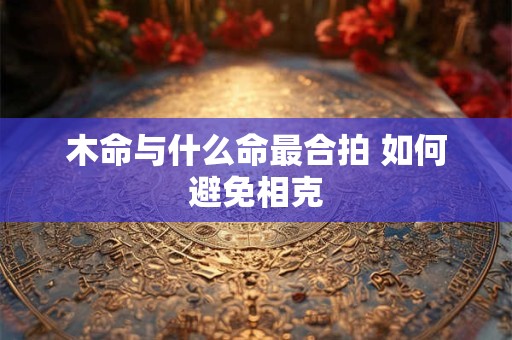 详细阅读:木命与什么命最合拍 如何避免相克 木命与什么命最合拍 如何避免相克