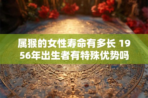 属猴的女性寿命有多长 1956年出生者有特殊优势吗