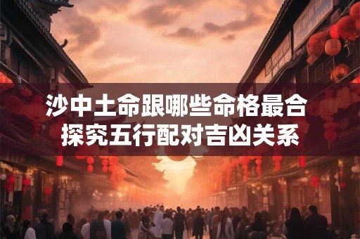 沙中土命跟哪些命格最合 探究五行配对吉凶关系