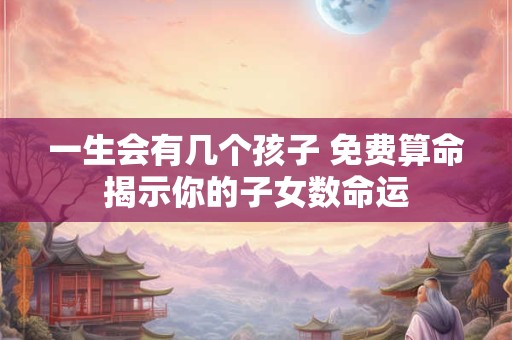一生会有几个孩子 免费算命揭示你的子女数命运