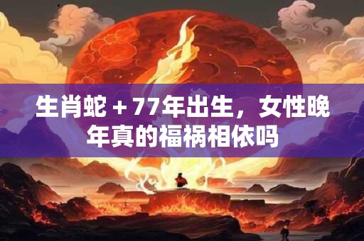 生肖蛇＋77年出生，女性晚年真的福祸相依吗