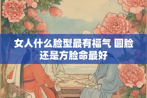 女人什么脸型最有福气 圆脸还是方脸命最好