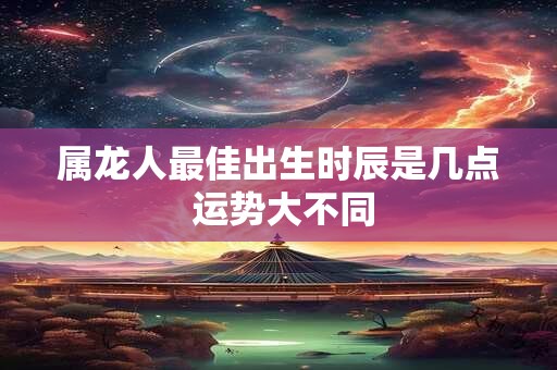 属龙人最佳出生时辰是几点 运势大不同