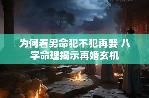 为何看男命犯不犯再娶 八字命理揭示再婚玄机