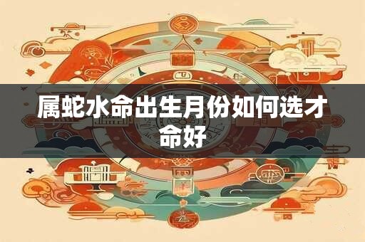 属蛇水命出生月份如何选才命好 属蛇水命出生月份如何选才命好