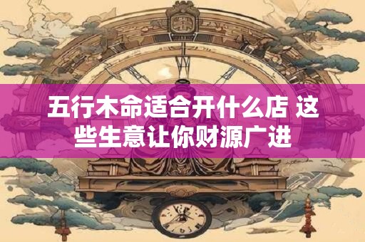 五行木命适合开什么店 这些生意让你财源广进
