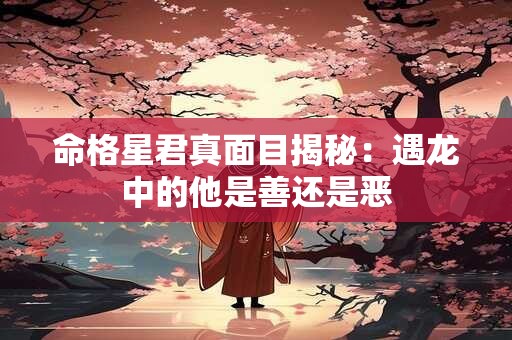 命格星君真面目揭秘：遇龙中的他是善还是恶