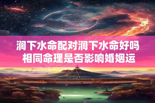 涧下水命配对涧下水命好吗 相同命理是否影响婚姻运势