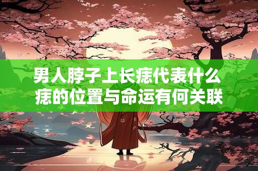 男人脖子上长痣代表什么 痣的位置与命运有何关联