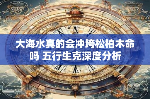 大海水真的会冲垮松柏木命吗 五行生克深度分析