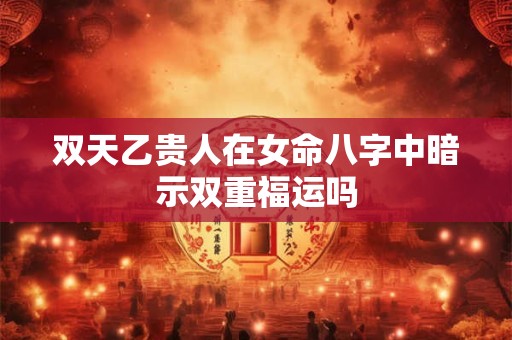 双天乙贵人在女命八字中暗示双重福运吗
