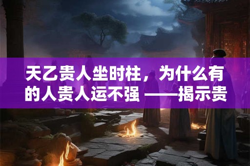 天乙贵人坐时柱，为什么有的人贵人运不强 ——揭示贵人星的关键条件