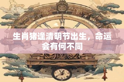 生肖猪逢清明节出生，命运会有何不同
