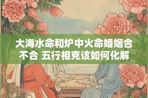 详细阅读:大海水命和炉中火命婚姻合不合 五行相克该如何化解 大海水命和炉中火命婚姻合不合 五行相克该如何化解