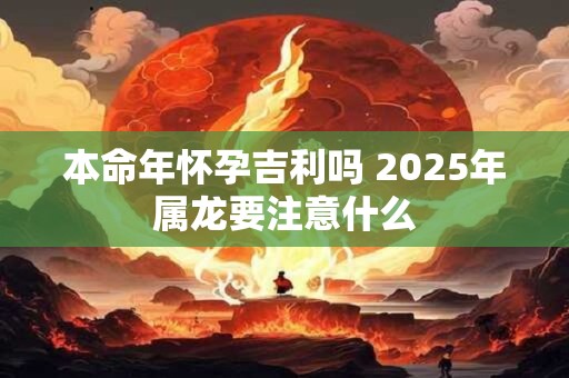本命年怀孕吉利吗 2025年属龙要注意什么