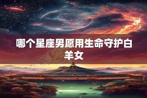 哪个星座男愿用生命守护白羊女