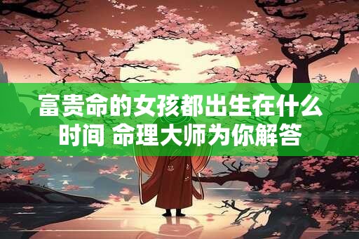 富贵命的女孩都出生在什么时间 命理大师为你解答