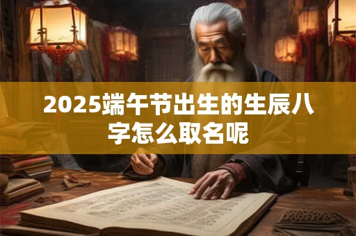 2025端午节出生的生辰八字怎么取名呢 2025端午节出生的生辰八字怎么取名呢