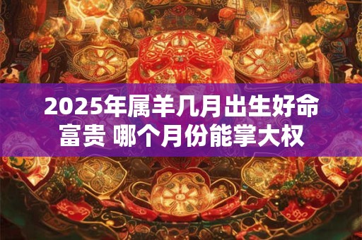 2025年属羊几月出生好命富贵 哪个月份能掌大权