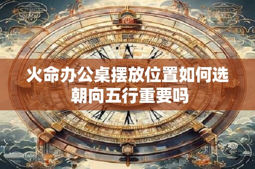 火命办公桌摆放位置如何选 朝向五行重要吗