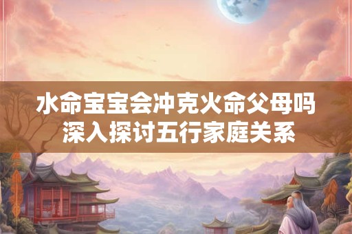 水命宝宝会冲克火命父母吗 深入探讨五行家庭关系