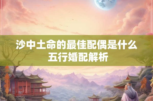 沙中土命的最佳配偶是什么 五行婚配解析 沙中土命的最佳配偶是什么 五行婚配解析