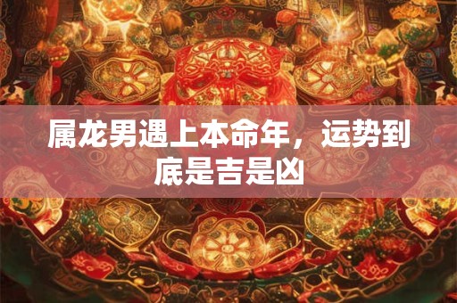 属龙男遇上本命年，运势到底是吉是凶