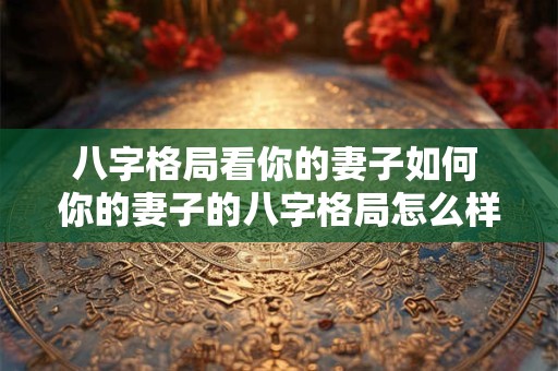 八字格局看你的妻子如何 你的妻子的八字格局怎么样 八字格局看你的妻子如何 你的妻子的八字格局怎么样