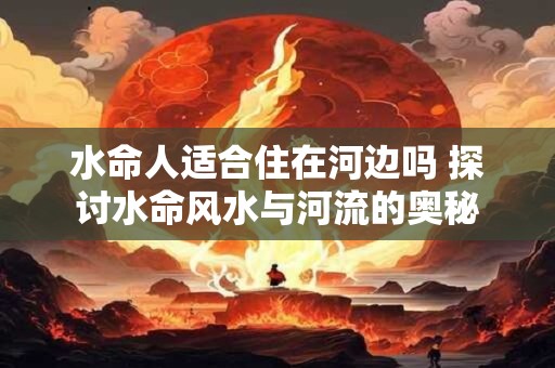 水命人适合住在河边吗 探讨水命风水与河流的奥秘