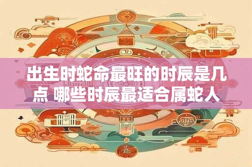 出生时蛇命最旺的时辰是几点 哪些时辰最适合属蛇人