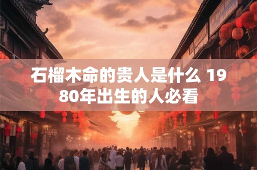 石榴木命的贵人是什么 1980年出生的人必看