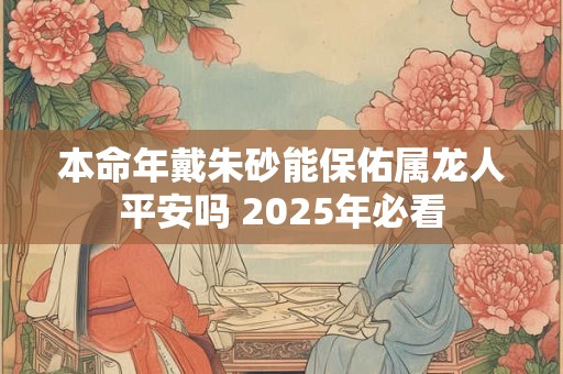 本命年戴朱砂能保佑属龙人平安吗 2025年必看