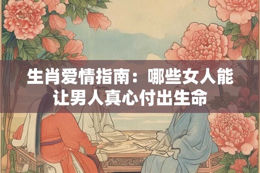 生肖爱情指南：哪些女人能让男人真心付出生命