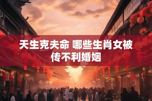 天生克夫命 哪些生肖女被传不利婚姻