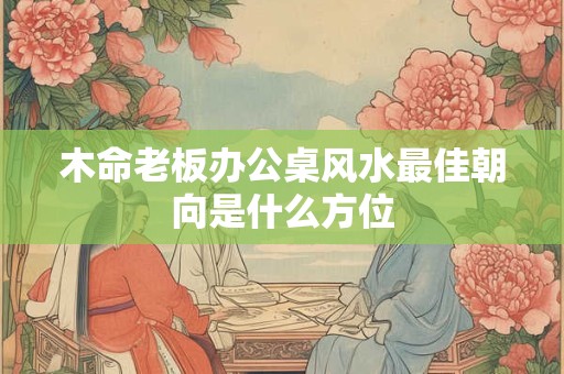 木命老板办公桌风水最佳朝向是什么方位