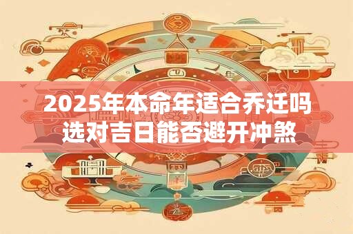 2025年本命年适合乔迁吗 选对吉日能否避开冲煞