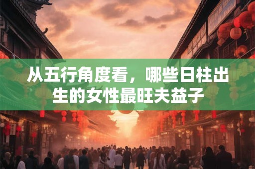 从五行角度看，哪些日柱出生的女性最旺夫益子