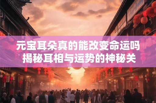 元宝耳朵真的能改变命运吗 揭秘耳相与运势的神秘关联