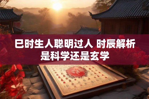 巳时生人聪明过人 时辰解析是科学还是玄学 巳时生人聪明过人 时辰解析是科学还是玄学