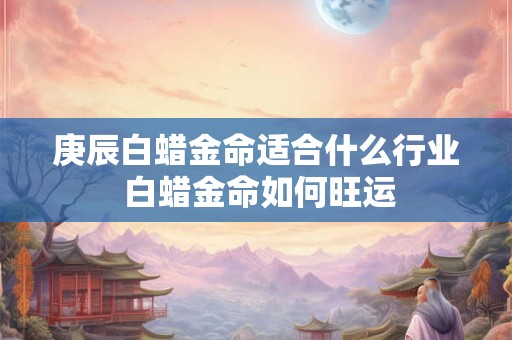 庚辰白蜡金命适合什么行业 白蜡金命如何旺运