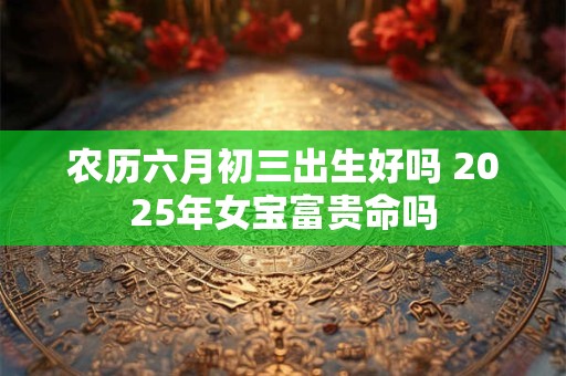 农历六月初三出生好吗 2025年女宝富贵命吗