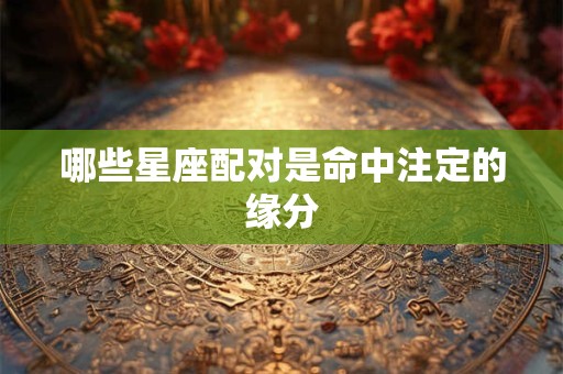 哪些星座配对是命中注定的缘分 哪些星座配对是命中注定的缘分