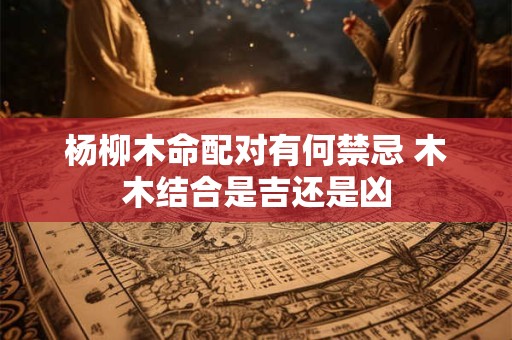 杨柳木命配对有何禁忌 木木结合是吉还是凶