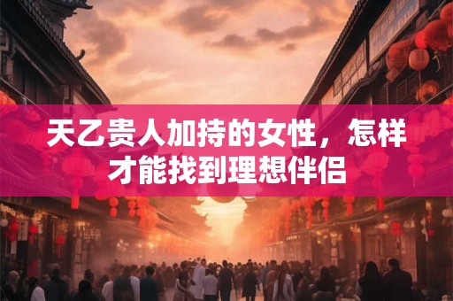 天乙贵人加持的女性，怎样才能找到理想伴侣